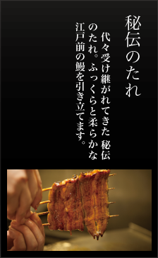 秘伝のたれ、代々受け継がれてきた 秘伝のたれ。 ふっくら柔らかな 江戸前の鰻を引き立てます。